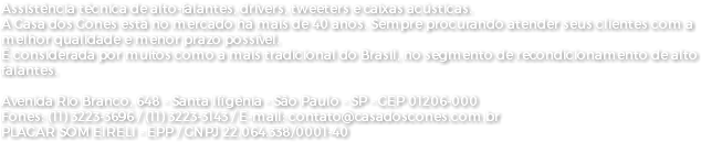 Assistência técnica de alto-falantes, drivers, tweeters e caixas acústicas. A Casa dos Cones está no mercado há mais de 40 anos. Sempre procurando atender seus clientes com a melhor qualidade e menor prazo possível. É considerada por muitos como a mais tradicional do Brasil, no segmento de recondicionamento de alto falantes. Avenida Rio Branco, 648 - Santa Ifigênia - São Paulo - SP - CEP 01206-000 Fones: (11) 3223-3696 / (11) 3223-3143 / E-mail: contato@casadoscones.com.br PLACAR SOM EIRELI - EPP / CNPJ 22.064.338/0001-40